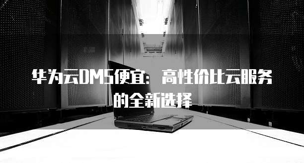 华为云DMS便宜:高性价比云服务的全新选择
