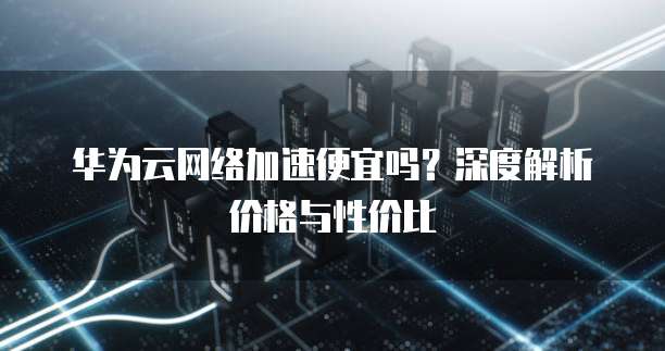 华为云网络加速便宜吗?深度解析价格与性价比