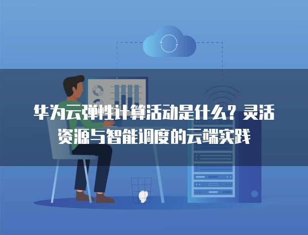 华为云弹性计算活动是什么？灵活资源与智能调度的云端实践