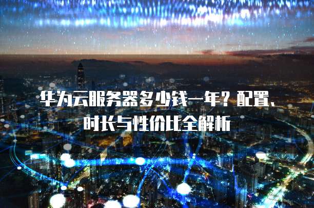 华为云服务器多少钱一年?配置、时长与性价比全解析