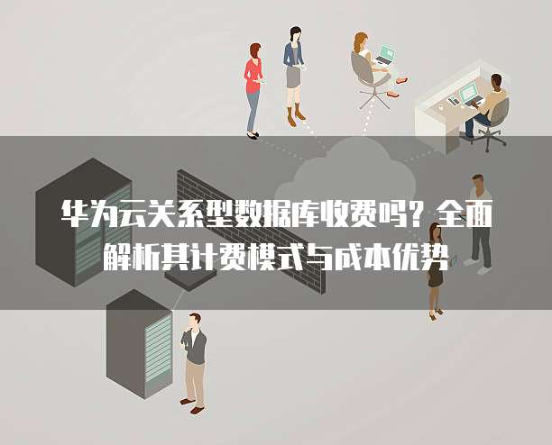 华为云关系型数据库收费吗？全面解析其计费模式与成本优势