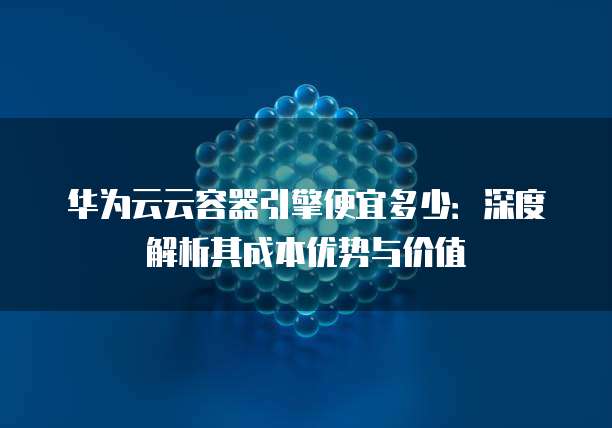 华为云云容器引擎便宜多少:深度解析其成本优势与价值