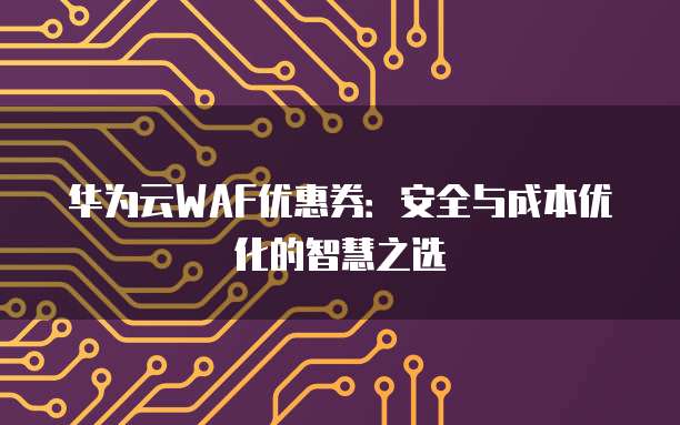 华为云WAF优惠券:安全与成本优化的智慧之选