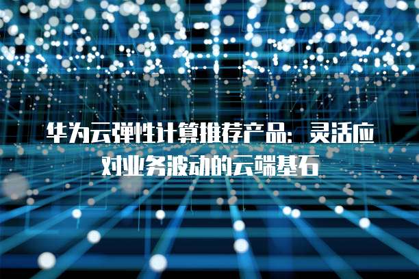 华为云弹性计算推荐产品:灵活应对业务波动的云端基石