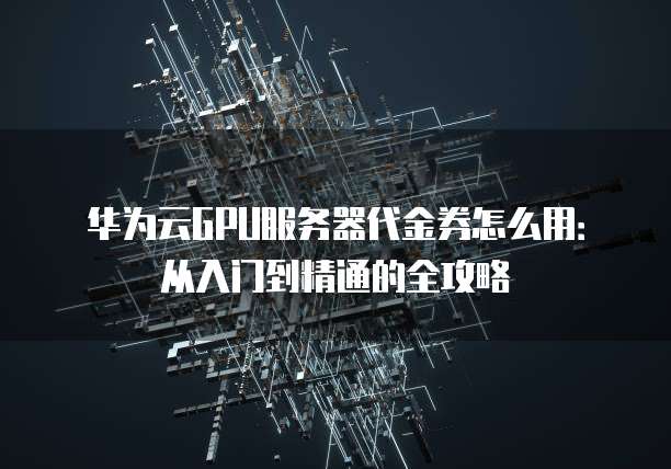 华为云GPU服务器代金券怎么用:从入门到精通的全攻略