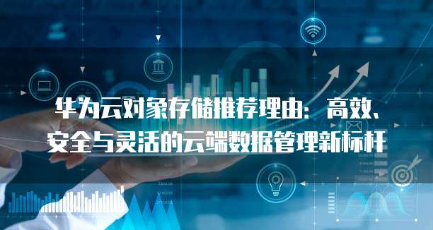 华为云对象存储推荐理由:高效、安全与灵活的云端数据管理新标杆