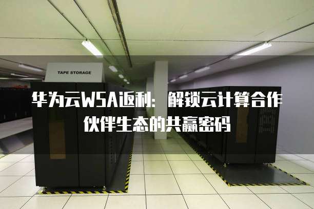 华为云WSA返利:解锁云计算合作伙伴生态的共赢密码