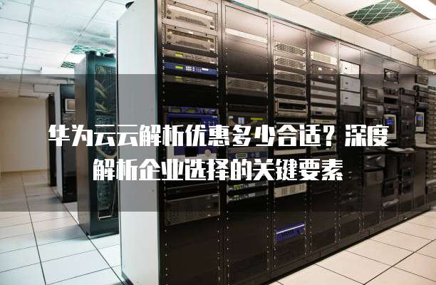 华为云云解析优惠多少合适?深度解析企业选择的关键要素