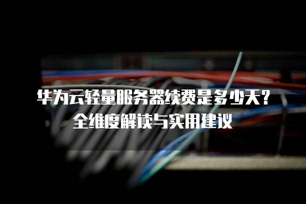 华为云轻量服务器续费是多少天?全维度解读与实用建议