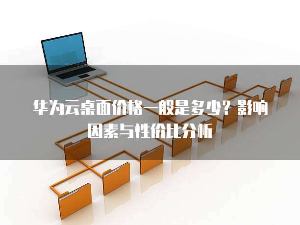 华为云桌面价格一般是多少?影响因素与性价比分析