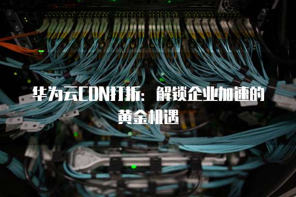 华为云CDN打折:解锁企业加速的黄金机遇