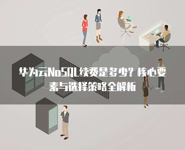 华为云NoSQL续费是多少?核心要素与选择策略全解析