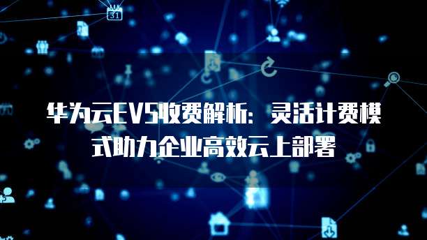 华为云EVS收费解析：灵活计费模式助力企业高效云上部署