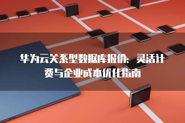 华为云关系型数据库报价:灵活计费与企业成本优化指南