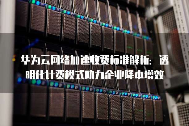 华为云网络加速收费标准解析：透明化计费模式助力企业降本增效