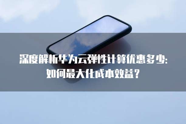 深度解析华为云弹性计算优惠多少:如何最大化成本效益?