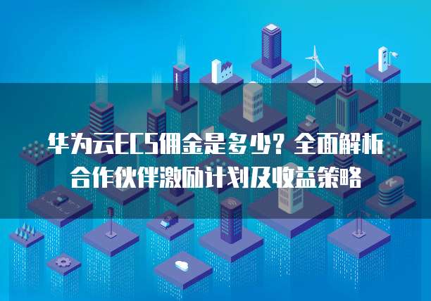 华为云ECS佣金是多少？全面解析合作伙伴激励计划及收益策略
