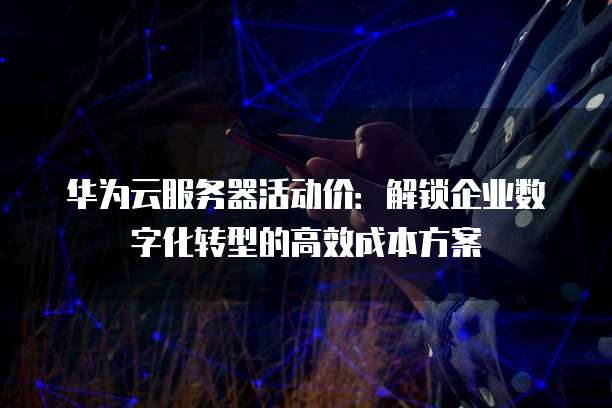 华为云服务器活动价:解锁企业数字化转型的高效成本方案