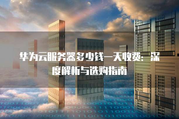 华为云服务器多少钱一天收费：深度解析与选购指南