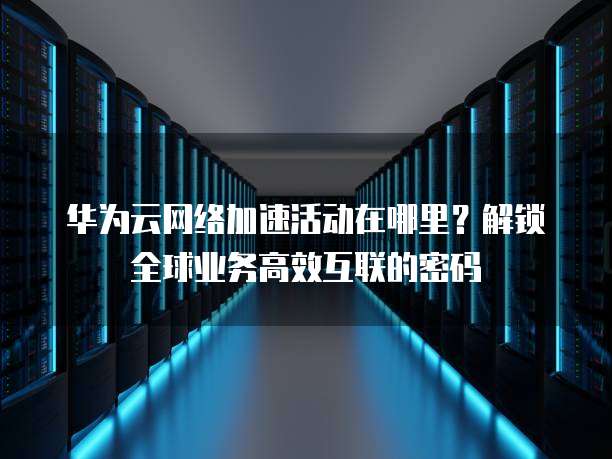 华为云网络加速活动在哪里?解锁全球业务高效互联的密码