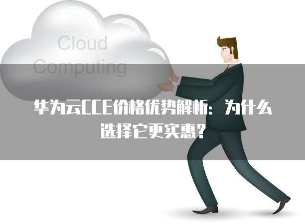华为云CCE价格优势解析:为什么选择它更实惠?