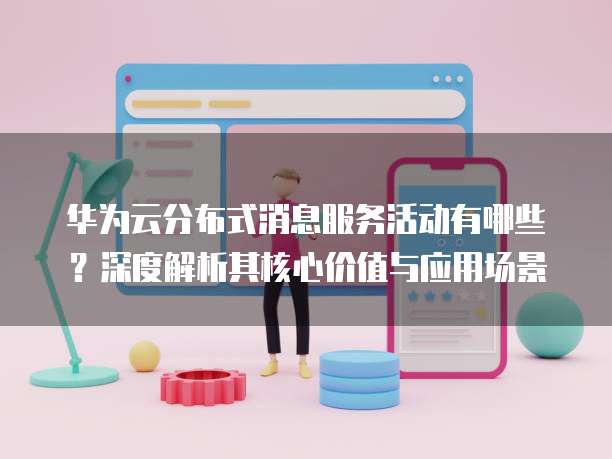 华为云分布式消息服务活动有哪些?深度解析其核心价值与应用场景