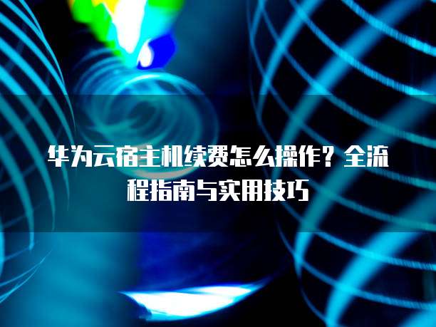 华为云宿主机续费怎么操作？全流程指南与实用技巧