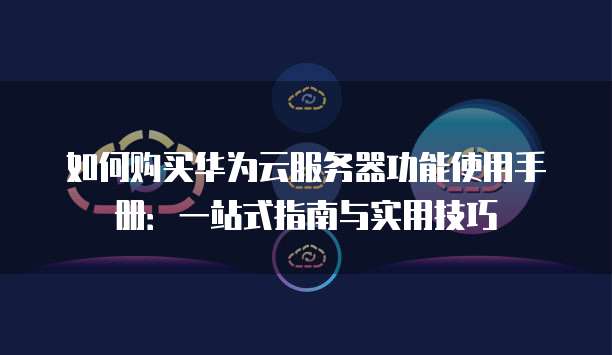 如何购买华为云服务器功能使用手册:一站式指南与实用技巧