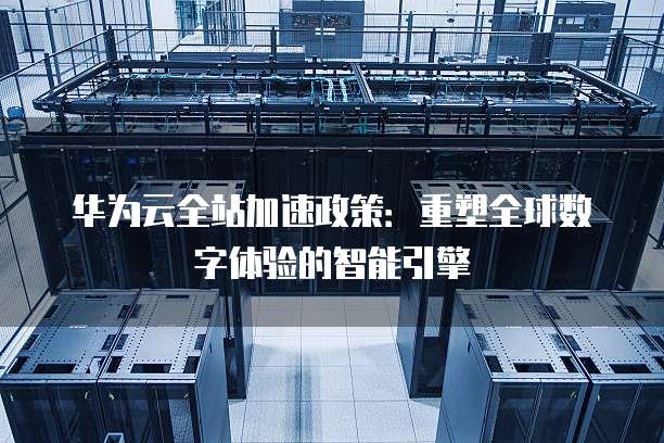 华为云全站加速政策:重塑全球数字体验的智能引擎