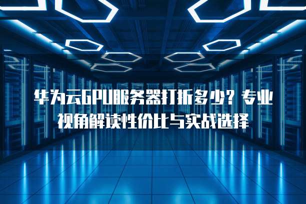 华为云GPU服务器打折多少?专业视角解读性价比与实战选择