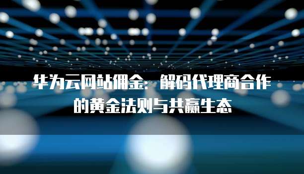 华为云网站佣金:解码代理商合作的黄金法则与共赢生态