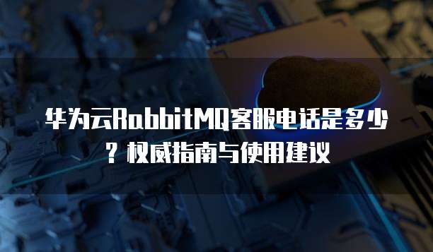 华为云RabbitMQ客服电话是多少？权威指南与使用建议