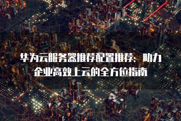 华为云服务器推荐配置推荐：助力企业高效上云的全方位指南
