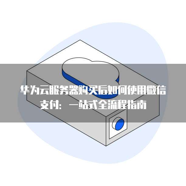 华为云服务器购买后如何使用微信支付：一站式全流程指南