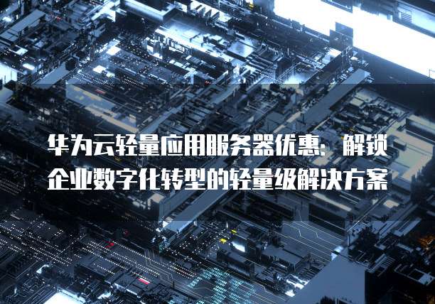 华为云轻量应用服务器优惠:解锁企业数字化转型的轻量级解决方案