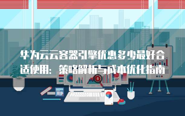 华为云云容器引擎优惠多少最好合适使用：策略解析与成本优化指南