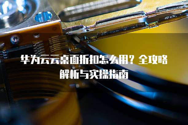 华为云云桌面折扣怎么用？全攻略解析与实操指南