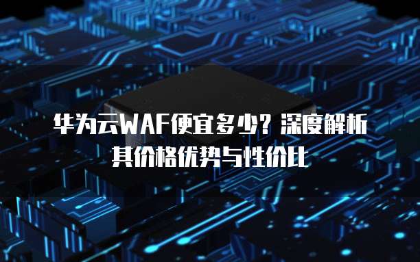 华为云WAF便宜多少?深度解析其价格优势与性价比