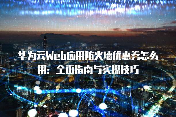 华为云Web应用防火墙优惠券怎么用:全面指南与实操技巧