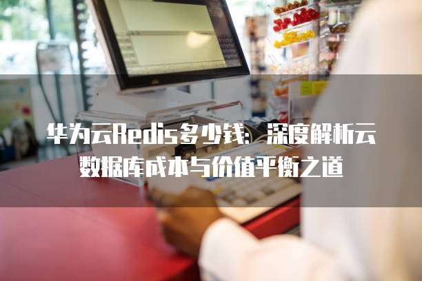 华为云Redis多少钱:深度解析云数据库成本与价值平衡之道