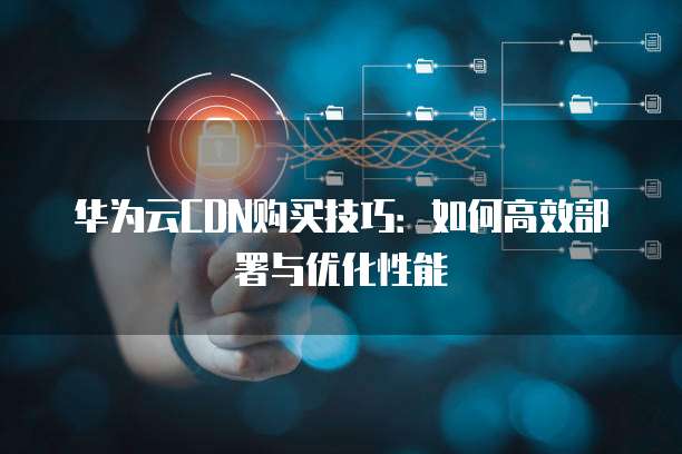 华为云CDN购买技巧:如何高效部署与优化性能