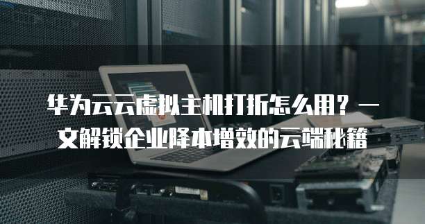 华为云云虚拟主机打折怎么用?一文解锁企业降本增效的云端秘籍