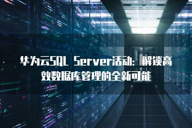 华为云SQL Server活动:解锁高效数据库管理的全新可能
