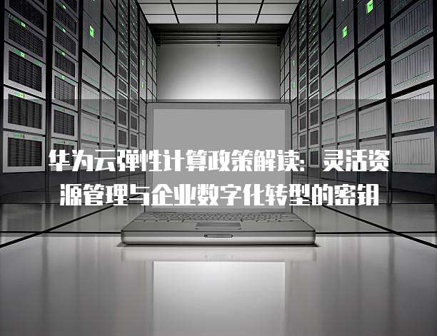 华为云弹性计算政策解读:灵活资源管理与企业数字化转型的密钥