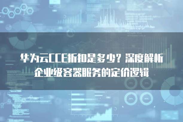 华为云CCE折扣是多少?深度解析企业级容器服务的定价逻辑