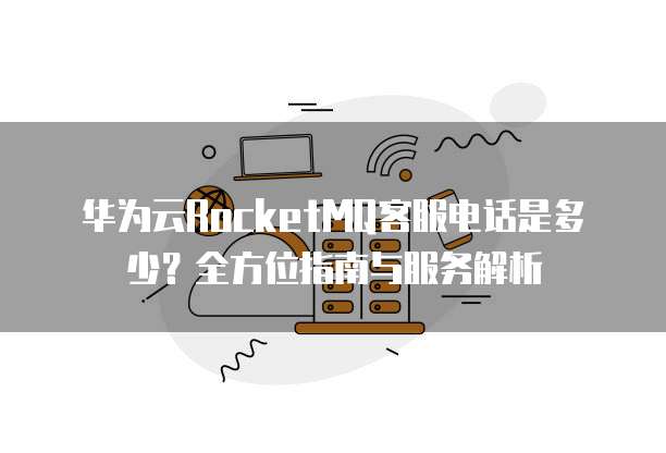 华为云RocketMQ客服电话是多少?全方位指南与服务解析