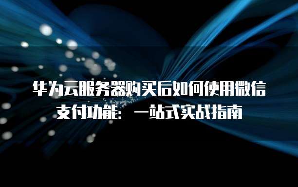 华为云服务器购买后如何使用微信支付功能：一站式实战指南