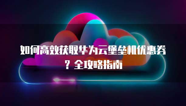 如何高效获取华为云堡垒机优惠券?全攻略指南