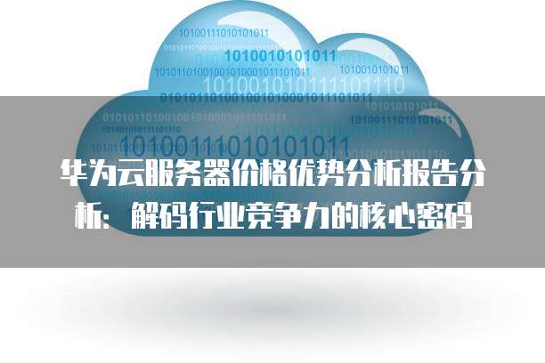 华为云服务器价格优势分析报告分析：解码行业竞争力的核心密码