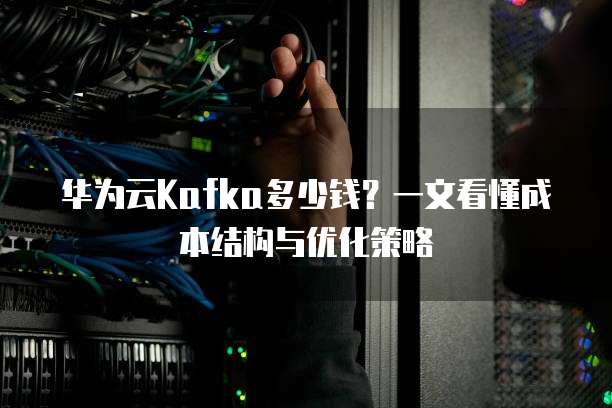华为云Kafka多少钱？一文看懂成本结构与优化策略  